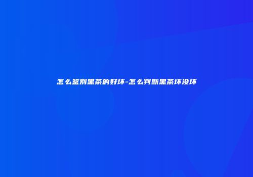怎么鉴别黑茶的好坏-怎么判断黑茶坏没坏