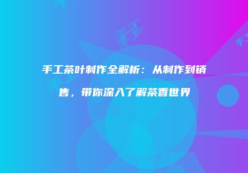 手工茶叶制作全解析：从制作到销售，带你深入了解茶香世界
