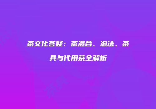 茶文化答疑：茶混合、泡法、茶具与代用茶全解析