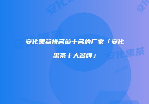安化黑茶排名前十名的厂家「安化黑茶十大名牌」