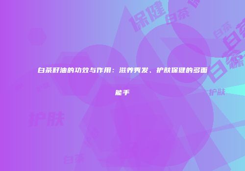 白茶籽油的功效与作用：滋养秀发、护肤保健的多面能手