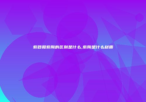 紫砂和紫陶的区别是什么,紫陶是什么材质