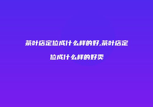 茶叶店定位成什么样的好,茶叶店定位成什么样的好卖
