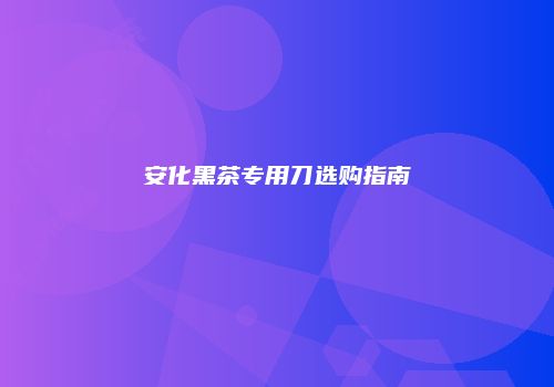 安化黑茶专用刀选购指南