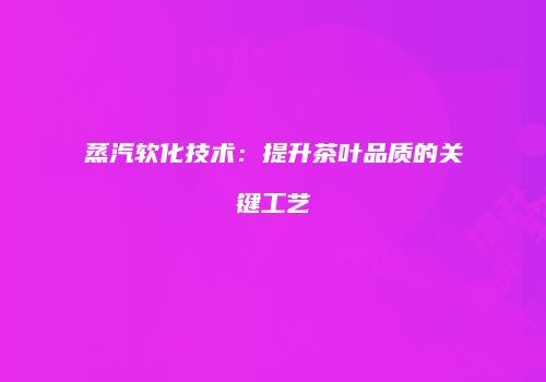 蒸汽软化技术：提升茶叶品质的关键工艺