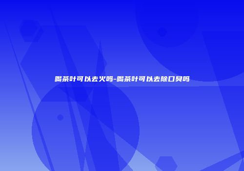 喝茶叶可以去火吗-喝茶叶可以去除口臭吗