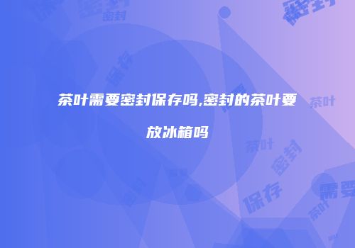 茶叶需要密封保存吗,密封的茶叶要放冰箱吗