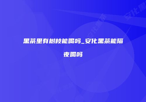 黑茶里有树枝能喝吗_安化黑茶能隔夜喝吗