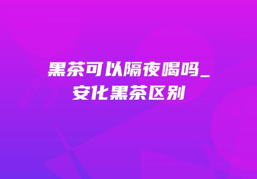 黑茶可以隔夜喝吗_安化黑茶区别