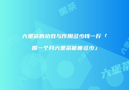 六堡茶的功效与作用多少钱一斤「喝一个月六堡茶能瘦多少」