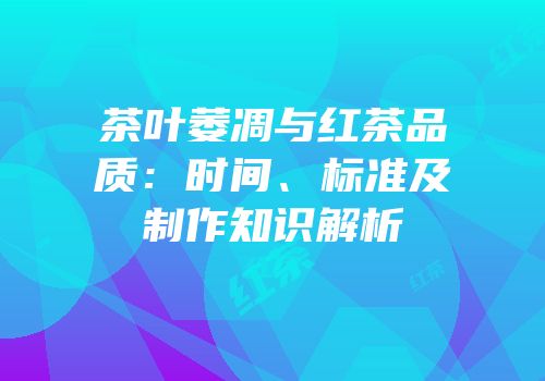 茶叶萎凋与红茶品质：时间、标准及制作知识解析