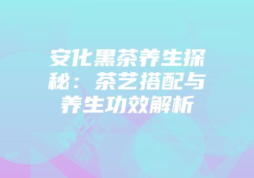 安化黑茶养生探秘：茶艺搭配与养生功效解析