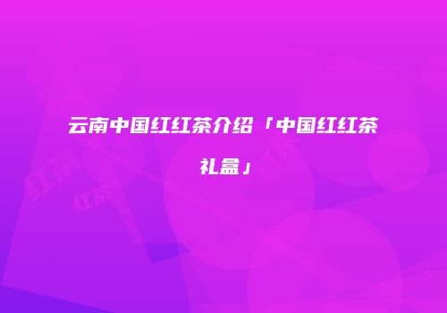 云南中国红红茶介绍「中国红红茶礼盒」