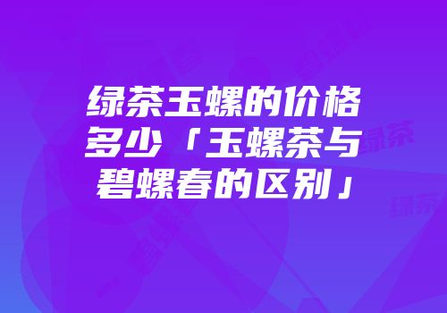 绿茶玉螺的价格多少「玉螺茶与碧螺春的区别」