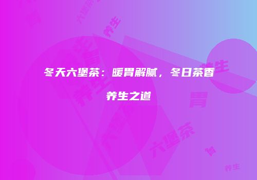 冬天六堡茶：暖胃解腻，冬日茶香养生之道