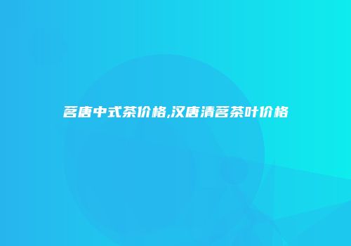 茗唐中式茶价格,汉唐清茗茶叶价格