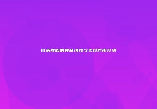 白茶敷脸的神奇功效与美容作用介绍