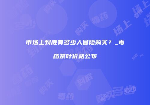 市场上到底有多少人冒险购买？_毒药茶叶价格公布