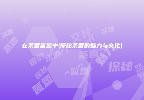 在茶香氤氲中(探秘茶香的魅力与文化)