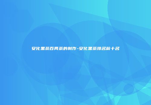 安化黑茶百两茶的制作-安化黑茶排名前十名