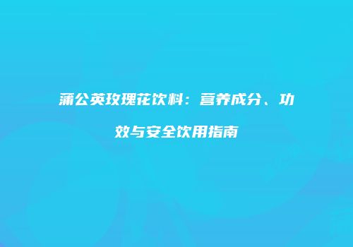 蒲公英玫瑰花饮料：营养成分、功效与安全饮用指南