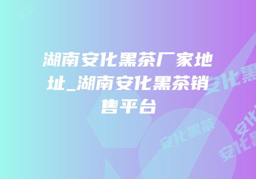 湖南安化黑茶厂家地址_湖南安化黑茶销售平台