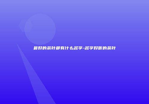 最好的茶叶都有什么名字-名字好听的茶叶
