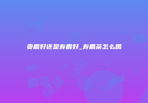 贡眉好还是寿眉好_寿眉茶怎么喝