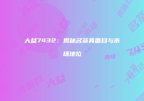 大益7432：揭秘名茶真面目与市场地位