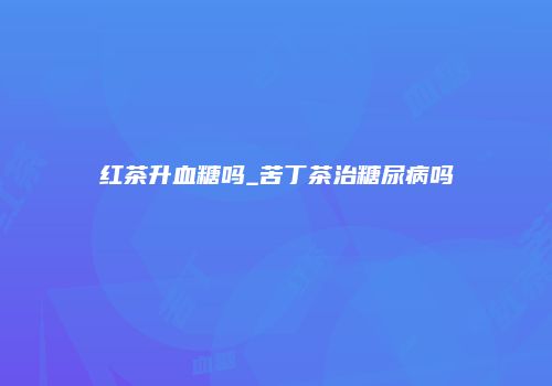 红茶升血糖吗_苦丁茶治糖尿病吗
