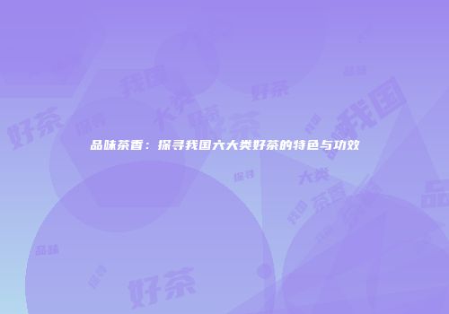 品味茶香：探寻我国六大类好茶的特色与功效