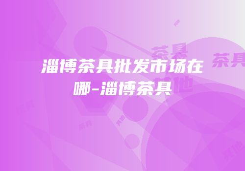 淄博茶具批发市场在哪-淄博茶具