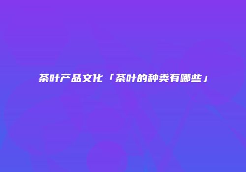 茶叶产品文化「茶叶的种类有哪些」