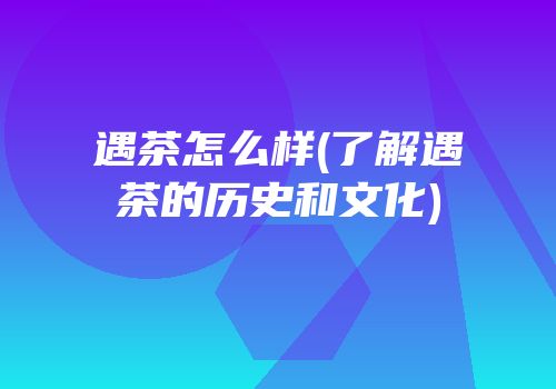 遇茶怎么样(了解遇茶的历史和文化)