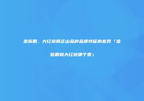 金骏眉、大红袍和正山品种品质特征的差异「金骏眉和大红袍哪个贵」