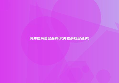武夷岩茶著名品牌(武夷岩茶知名品牌)