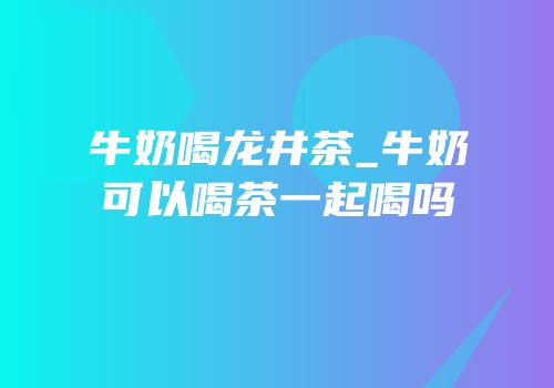 牛奶喝龙井茶_牛奶可以喝茶一起喝吗