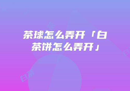 茶球怎么弄开「白茶饼怎么弄开」