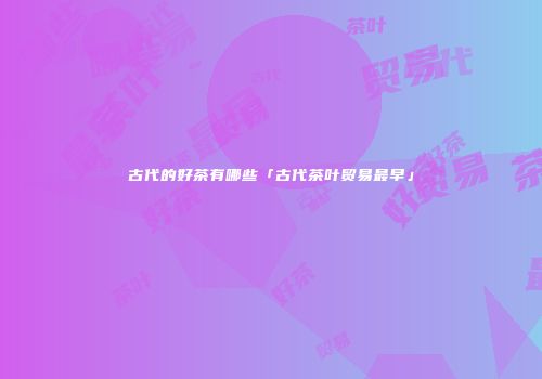 古代的好茶有哪些「古代茶叶贸易最早」