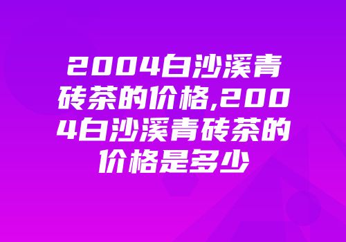 2004白沙溪青砖茶的价格,2004白沙溪青砖茶的价格是多少
