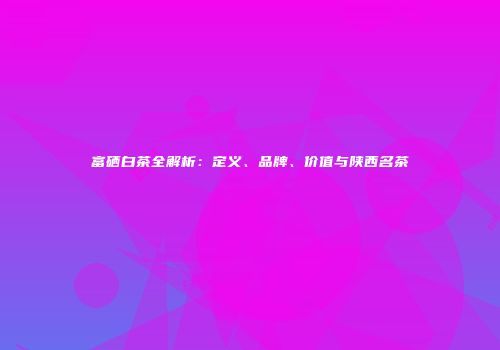 富硒白茶全解析：定义、品牌、价值与陕西名茶