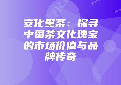 安化黑茶：探寻中国茶文化瑰宝的市场价值与品牌传奇