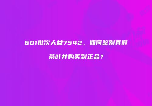 601批次大益7542，如何鉴别真假茶叶并购买到正品？