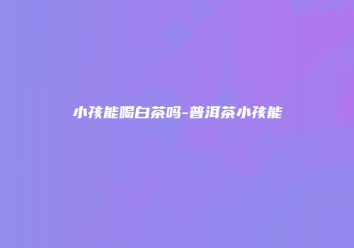 小孩能喝白茶吗-普洱茶小孩能