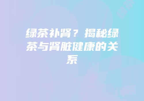 绿茶补肾？揭秘绿茶与肾脏健康的关系