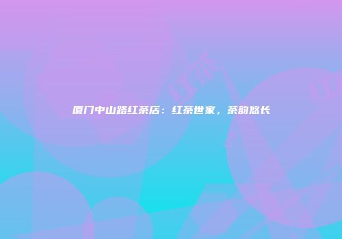 厦门中山路红茶店：红茶世家，茶韵悠长