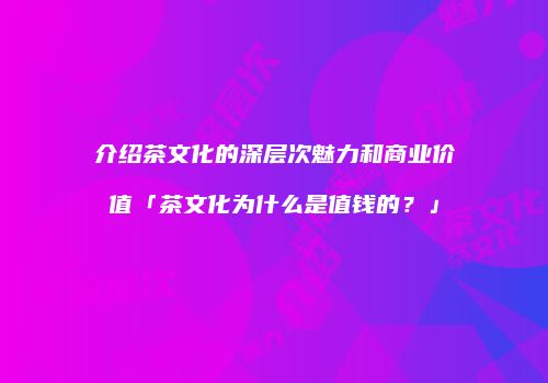 介绍茶文化的深层次魅力和商业价值「茶文化为什么是值钱的？」