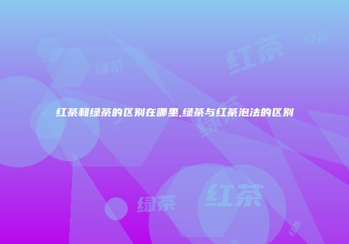 红茶和绿茶的区别在哪里,绿茶与红茶泡法的区别