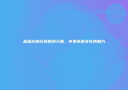 品味古树红茶的润元昌，享受茶道文化的魅力