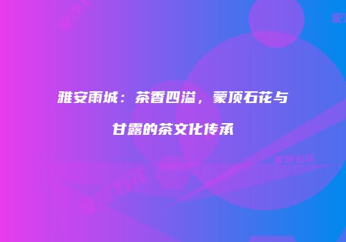雅安雨城：茶香四溢，蒙顶石花与甘露的茶文化传承